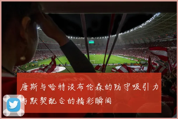 唐斯与哈特谈布伦森的防守吸引力与默契配合的精彩瞬间