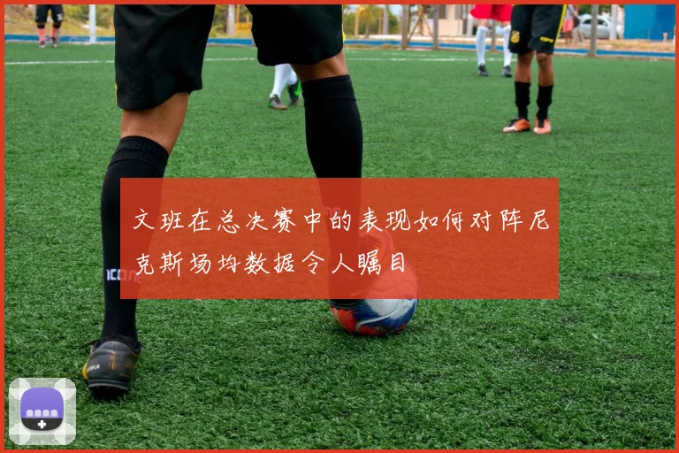 文班在总决赛中的表现如何对阵尼克斯场均数据令人瞩目