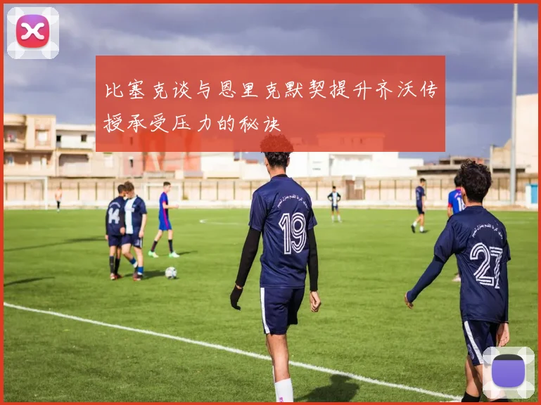 比塞克谈与恩里克默契提升齐沃传授承受压力的秘诀