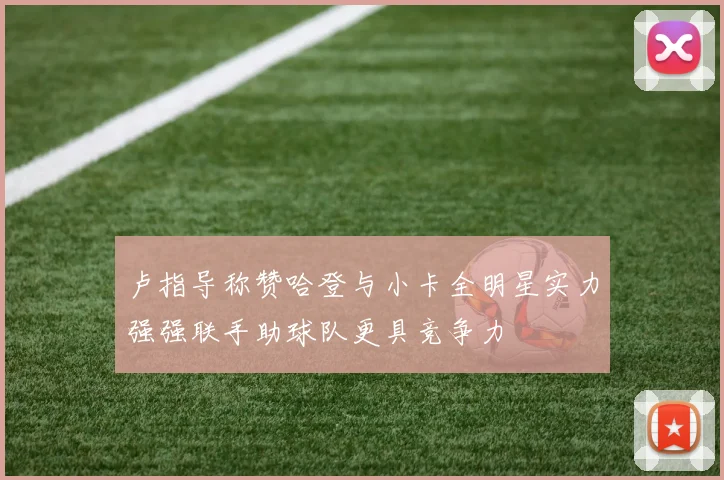 卢指导称赞哈登与小卡全明星实力强强联手助球队更具竞争力