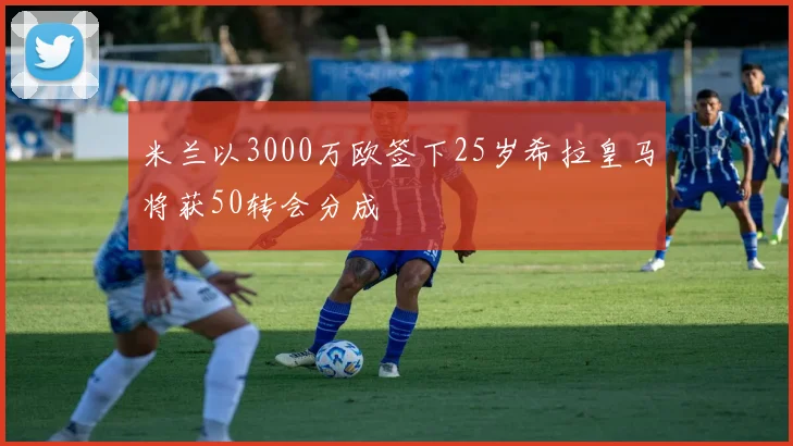 米兰以3000万欧签下25岁希拉皇马将获50转会分成