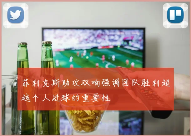 菲利克斯助攻双响强调团队胜利超越个人进球的重要性