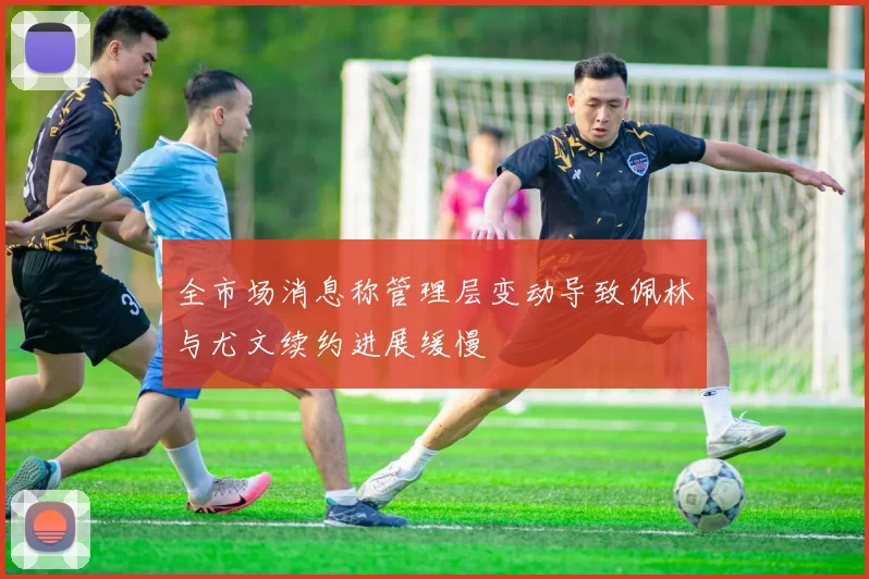 全市场消息称管理层变动导致佩林与尤文续约进展缓慢