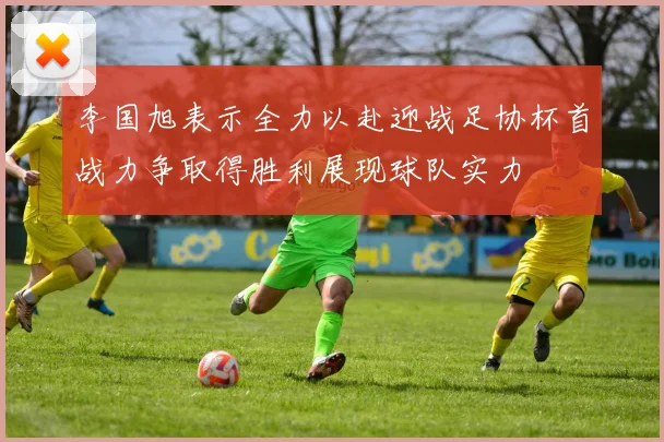 李国旭表示全力以赴迎战足协杯首战力争取得胜利展现球队实力