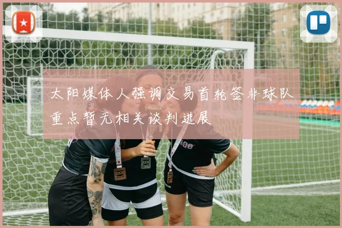 太阳媒体人强调交易首轮签非球队重点暂无相关谈判进展