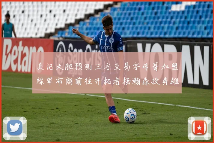 美记大胆预测三方交易字母哥加盟绿军布朗前往开拓者杨瀚森投奔雄鹿