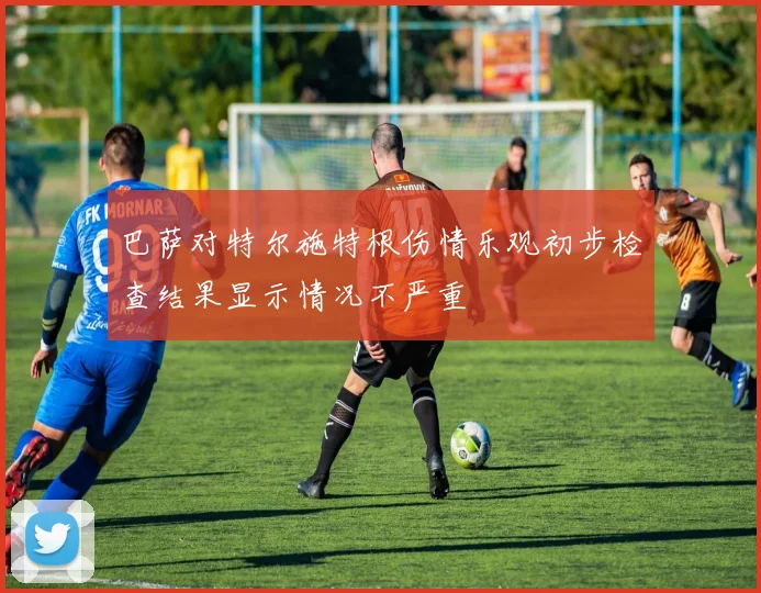 巴萨对特尔施特根伤情乐观初步检查结果显示情况不严重