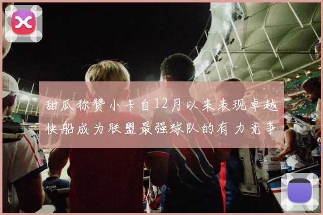 甜瓜称赞小卡自12月以来表现卓越快船成为联盟最强球队的有力竞争者