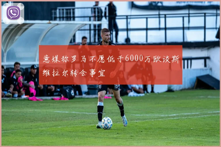 意媒称罗马不愿低于6000万欧谈斯维拉尔转会事宜