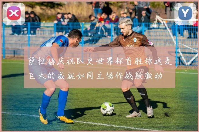 萨拉赫庆祝队史世界杯首胜称这是巨大的成就如同主场作战般激动