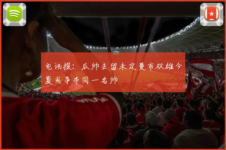 电讯报：瓜帅去留未定曼市双雄今夏或争夺同一名帅