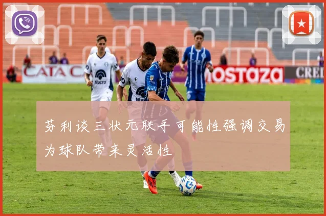 芬利谈三状元联手可能性强调交易为球队带来灵活性