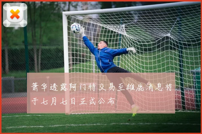 萧华透露阿门特交易至雄鹿消息将于七月七日正式公布