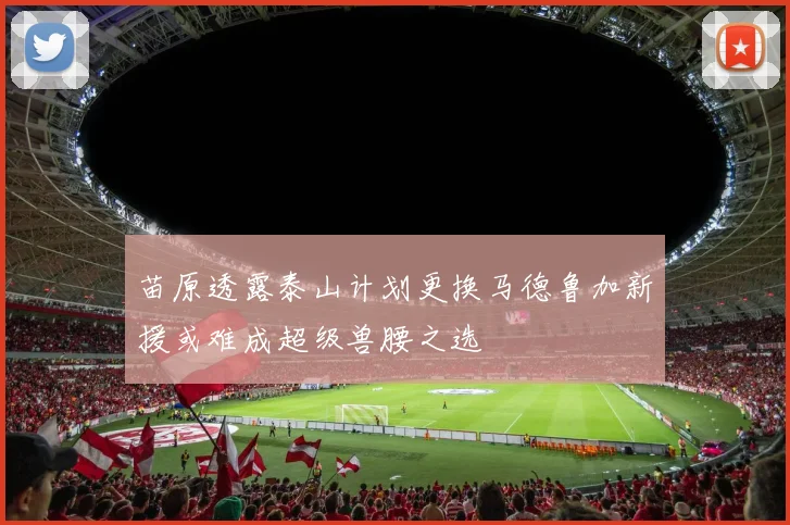 苗原透露泰山计划更换马德鲁加新援或难成超级兽腰之选