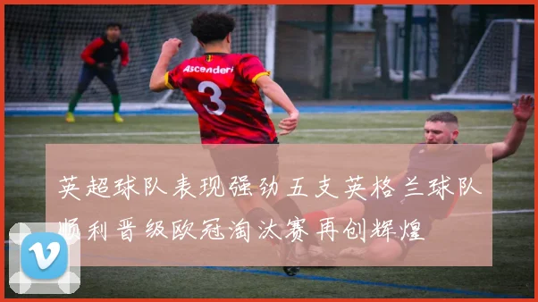 英超球队表现强劲五支英格兰球队顺利晋级欧冠淘汰赛再创辉煌