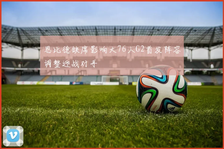 恩比德缺席影响大76人G2首发阵容调整迎战对手