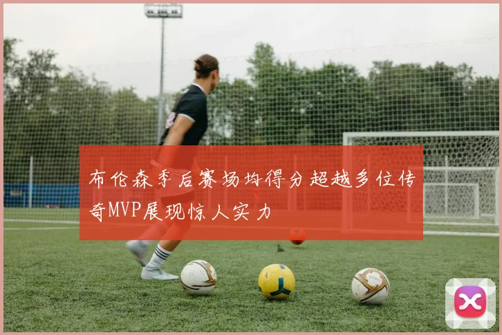 布伦森季后赛场均得分超越多位传奇MVP展现惊人实力