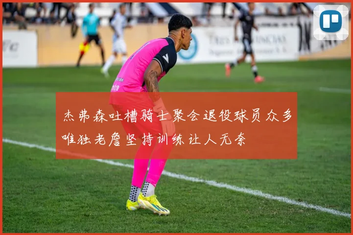 杰弗森吐槽骑士聚会退役球员众多唯独老詹坚持训练让人无奈