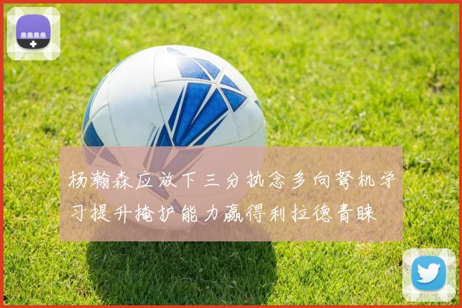 杨瀚森应放下三分执念多向弩机学习提升掩护能力赢得利拉德青睐