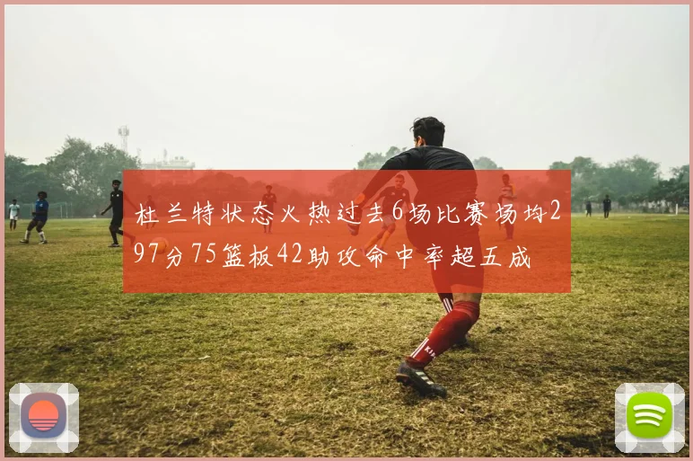 杜兰特状态火热过去6场比赛场均297分75篮板42助攻命中率超五成