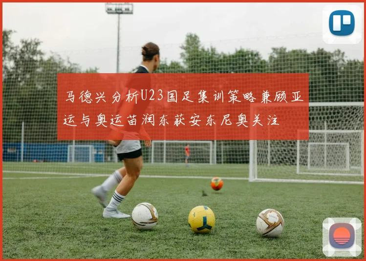 马德兴分析U23国足集训策略兼顾亚运与奥运苗润东获安东尼奥关注